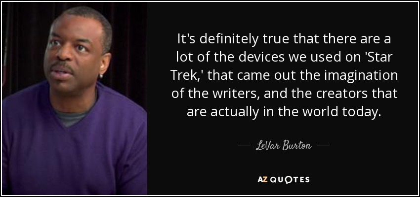 It's definitely true that there are a lot of the devices we used on 'Star Trek,' that came out the imagination of the writers, and the creators that are actually in the world today. - LeVar Burton