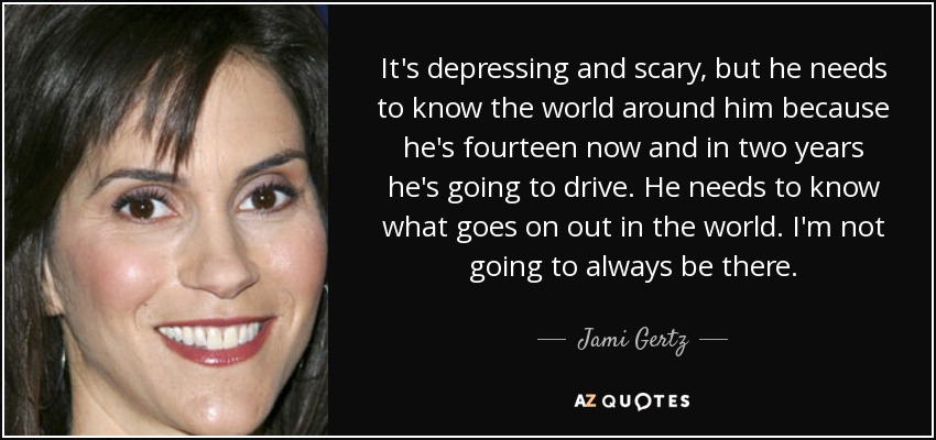 It's depressing and scary, but he needs to know the world around him because he's fourteen now and in two years he's going to drive. He needs to know what goes on out in the world. I'm not going to always be there. - Jami Gertz