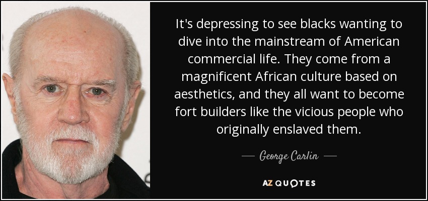 It's depressing to see blacks wanting to dive into the mainstream of American commercial life. They come from a magnificent African culture based on aesthetics, and they all want to become fort builders like the vicious people who originally enslaved them. - George Carlin
