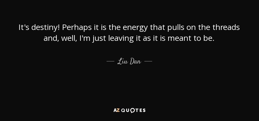 It's destiny! Perhaps it is the energy that pulls on the threads and, well, I'm just leaving it as it is meant to be. - Liu Dan