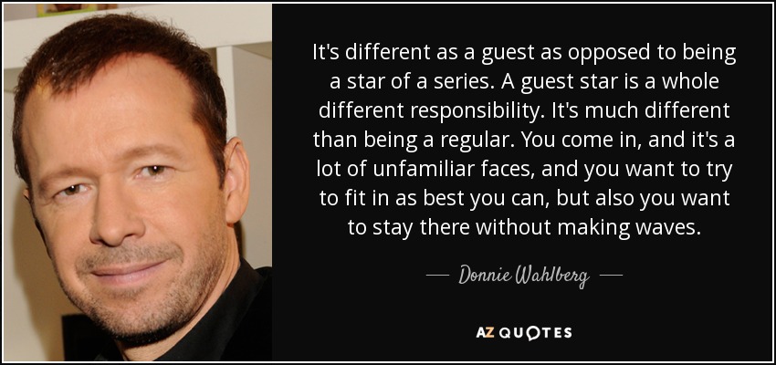 It's different as a guest as opposed to being a star of a series. A guest star is a whole different responsibility. It's much different than being a regular. You come in, and it's a lot of unfamiliar faces, and you want to try to fit in as best you can, but also you want to stay there without making waves. - Donnie Wahlberg