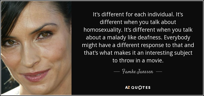 It's different for each individual. It's different when you talk about homosexuality. It's different when you talk about a malady like deafness. Everybody might have a different response to that and that's what makes it an interesting subject to throw in a movie. - Famke Janssen