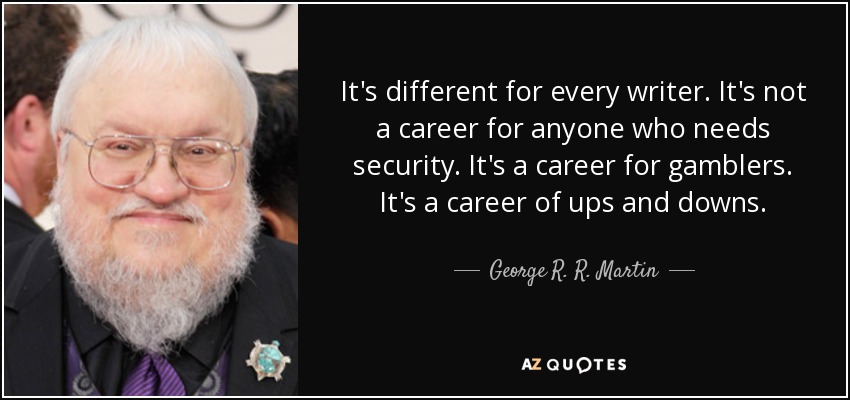 It's different for every writer. It's not a career for anyone who needs security. It's a career for gamblers. It's a career of ups and downs. - George R. R. Martin