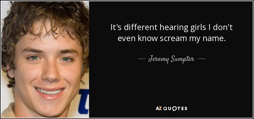 It's different hearing girls I don't even know scream my name. - Jeremy Sumpter