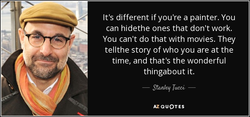 It's different if you're a painter. You can hidethe ones that don't work. You can't do that with movies. They tellthe story of who you are at the time, and that's the wonderful thingabout it. - Stanley Tucci