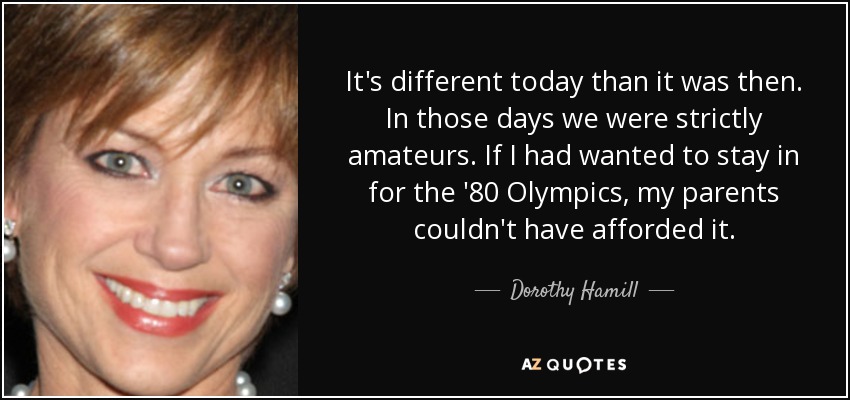 It's different today than it was then. In those days we were strictly amateurs. If I had wanted to stay in for the '80 Olympics, my parents couldn't have afforded it. - Dorothy Hamill