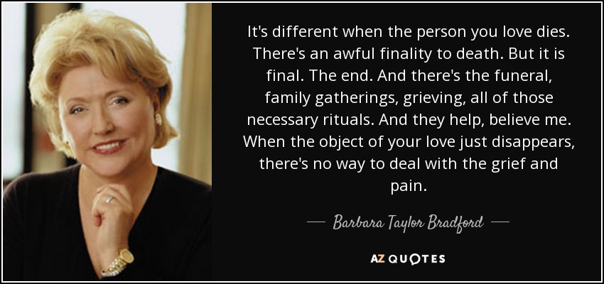 It's different when the person you love dies. There's an awful finality to death. But it is final. The end. And there's the funeral, family gatherings, grieving, all of those necessary rituals. And they help, believe me. When the object of your love just disappears, there's no way to deal with the grief and pain. - Barbara Taylor Bradford