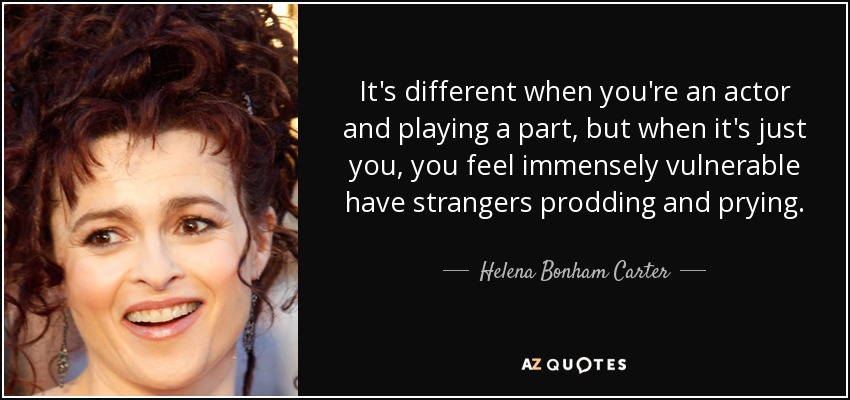 It's different when you're an actor and playing a part, but when it's just you, you feel immensely vulnerable have strangers prodding and prying. - Helena Bonham Carter