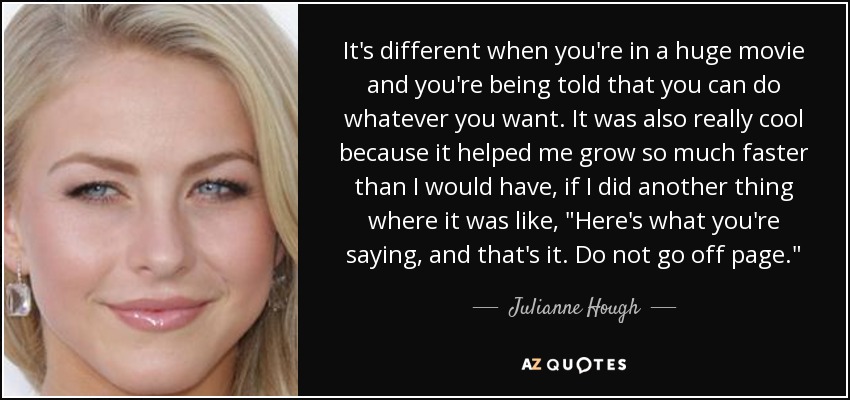 It's different when you're in a huge movie and you're being told that you can do whatever you want. It was also really cool because it helped me grow so much faster than I would have, if I did another thing where it was like, 