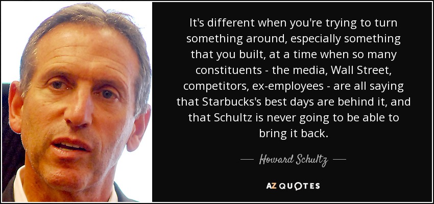 It's different when you're trying to turn something around, especially something that you built, at a time when so many constituents - the media, Wall Street, competitors, ex-employees - are all saying that Starbucks's best days are behind it, and that Schultz is never going to be able to bring it back. - Howard Schultz