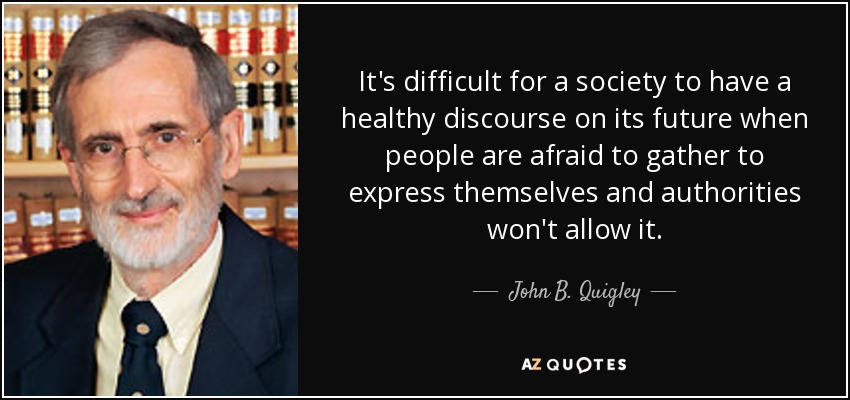 It's difficult for a society to have a healthy discourse on its future when people are afraid to gather to express themselves and authorities won't allow it. - John B. Quigley