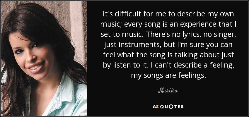 It's difficult for me to describe my own music; every song is an experience that I set to music. There's no lyrics, no singer, just instruments, but I'm sure you can feel what the song is talking about just by listen to it. I can't describe a feeling, my songs are feelings. - Marilou