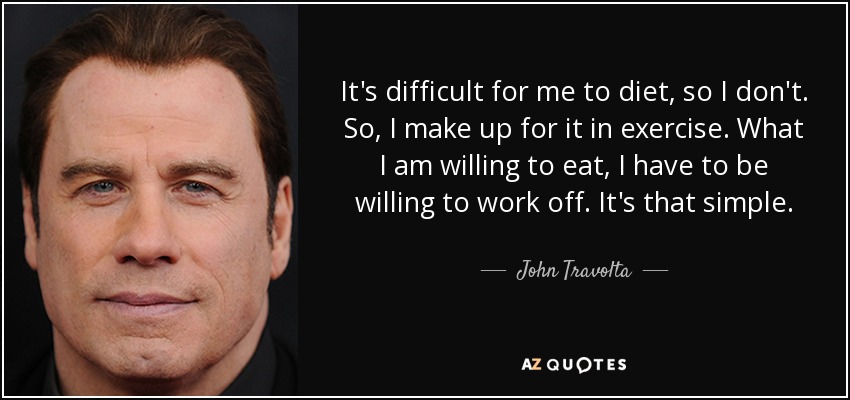 It's difficult for me to diet, so I don't. So, I make up for it in exercise. What I am willing to eat, I have to be willing to work off. It's that simple. - John Travolta