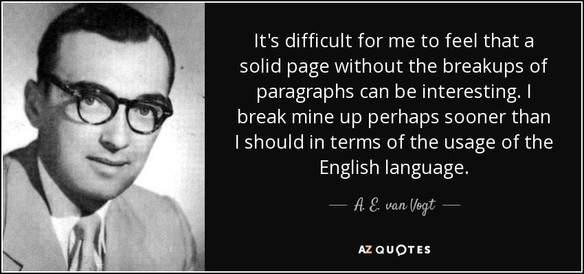 It's difficult for me to feel that a solid page without the breakups of paragraphs can be interesting. I break mine up perhaps sooner than I should in terms of the usage of the English language. - A. E. van Vogt