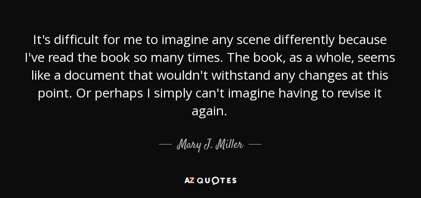 It's difficult for me to imagine any scene differently because I've read the book so many times. The book, as a whole, seems like a document that wouldn't withstand any changes at this point. Or perhaps I simply can't imagine having to revise it again. - Mary J. Miller