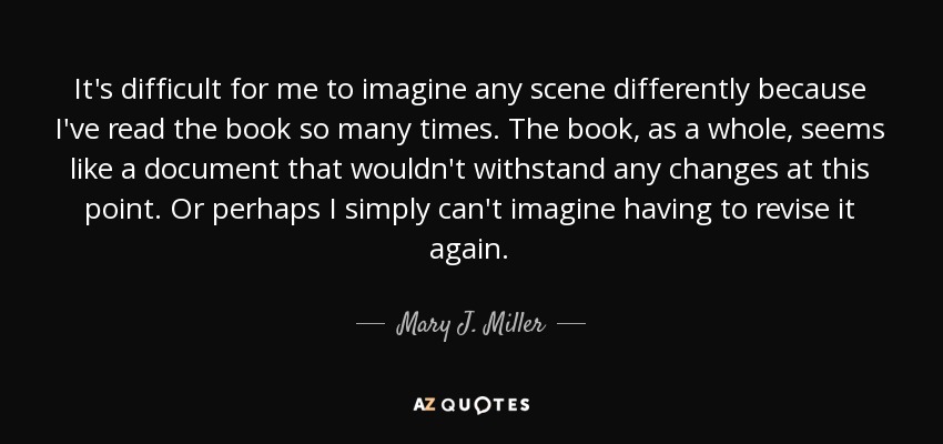 It's difficult for me to imagine any scene differently because I've read the book so many times. The book, as a whole, seems like a document that wouldn't withstand any changes at this point. Or perhaps I simply can't imagine having to revise it again. - Mary J. Miller
