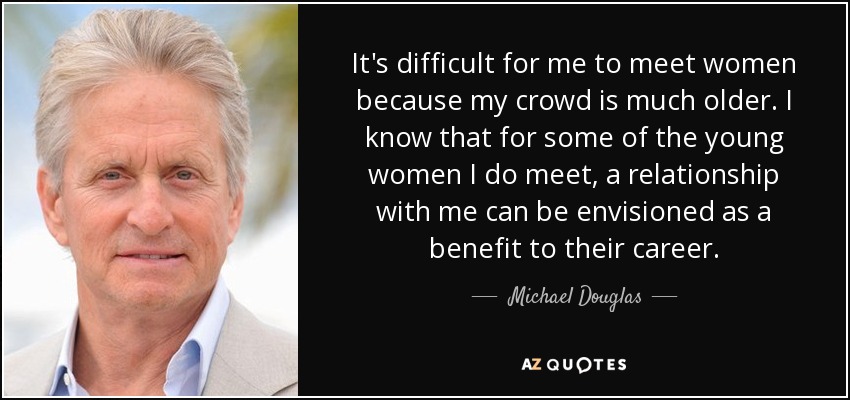 It's difficult for me to meet women because my crowd is much older. I know that for some of the young women I do meet, a relationship with me can be envisioned as a benefit to their career. - Michael Douglas