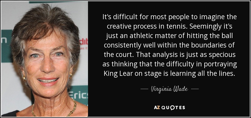 It's difficult for most people to imagine the creative process in tennis. Seemingly it's just an athletic matter of hitting the ball consistently well within the boundaries of the court. That analysis is just as specious as thinking that the difficulty in portraying King Lear on stage is learning all the lines. - Virginia Wade