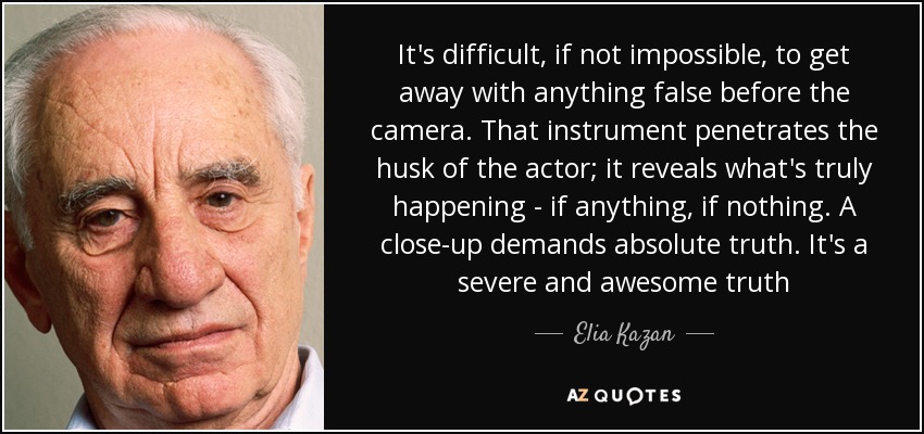 It's difficult, if not impossible, to get away with anything false before the camera. That instrument penetrates the husk of the actor; it reveals what's truly happening - if anything, if nothing. A close-up demands absolute truth. It's a severe and awesome truth - Elia Kazan