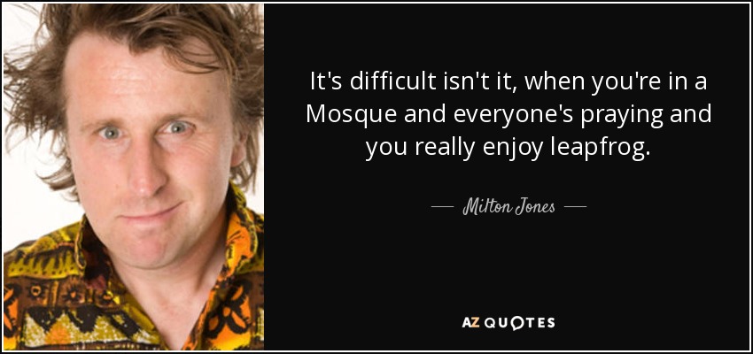 It's difficult isn't it, when you're in a Mosque and everyone's praying and you really enjoy leapfrog. - Milton Jones
