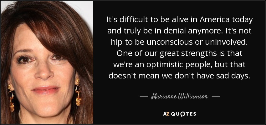 It's difficult to be alive in America today and truly be in denial anymore. It's not hip to be unconscious or uninvolved. One of our great strengths is that we're an optimistic people, but that doesn't mean we don't have sad days. - Marianne Williamson