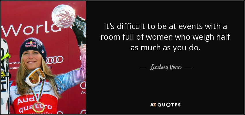 It's difficult to be at events with a room full of women who weigh half as much as you do. - Lindsey Vonn