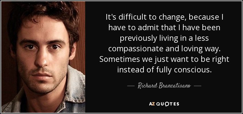 It's difficult to change, because I have to admit that I have been previously living in a less compassionate and loving way. Sometimes we just want to be right instead of fully conscious. - Richard Brancatisano