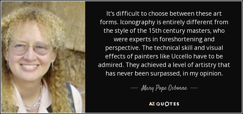 It's difficult to choose between these art forms. Iconography is entirely different from the style of the 15th century masters, who were experts in foreshortening and perspective. The technical skill and visual effects of painters like Uccello have to be admired. They achieved a level of artistry that has never been surpassed, in my opinion. - Mary Pope Osborne