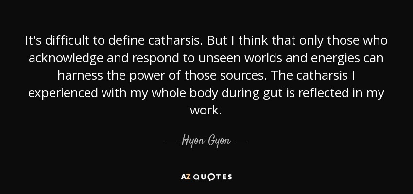 It's difficult to define catharsis. But I think that only those who acknowledge and respond to unseen worlds and energies can harness the power of those sources. The catharsis I experienced with my whole body during gut is reflected in my work. - Hyon Gyon
