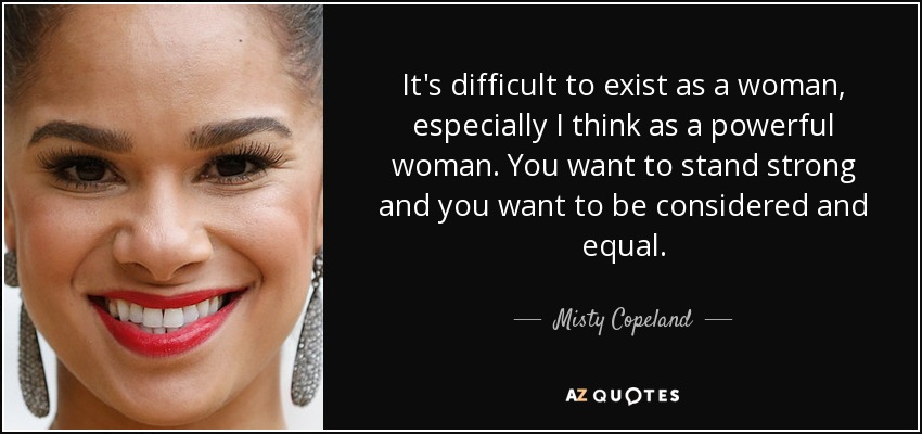 It's difficult to exist as a woman, especially I think as a powerful woman. You want to stand strong and you want to be considered and equal. - Misty Copeland
