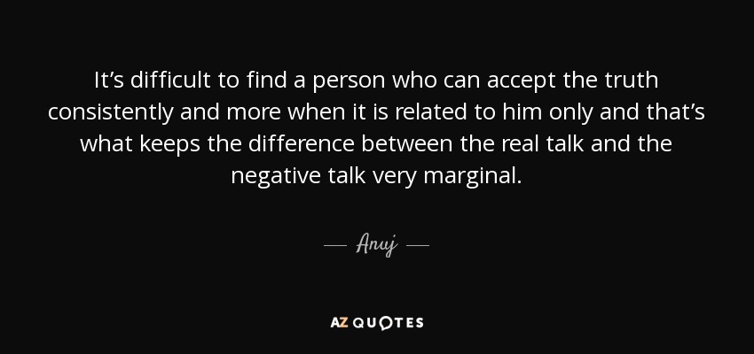 It’s difficult to find a person who can accept the truth consistently and more when it is related to him only and that’s what keeps the difference between the real talk and the negative talk very marginal. - Anuj