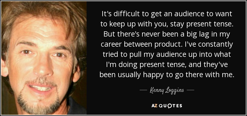It's difficult to get an audience to want to keep up with you, stay present tense. But there's never been a big lag in my career between product. I've constantly tried to pull my audience up into what I'm doing present tense, and they've been usually happy to go there with me. - Kenny Loggins