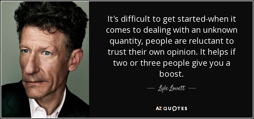 It's difficult to get started-when it comes to dealing with an unknown quantity, people are reluctant to trust their own opinion. It helps if two or three people give you a boost. - Lyle Lovett