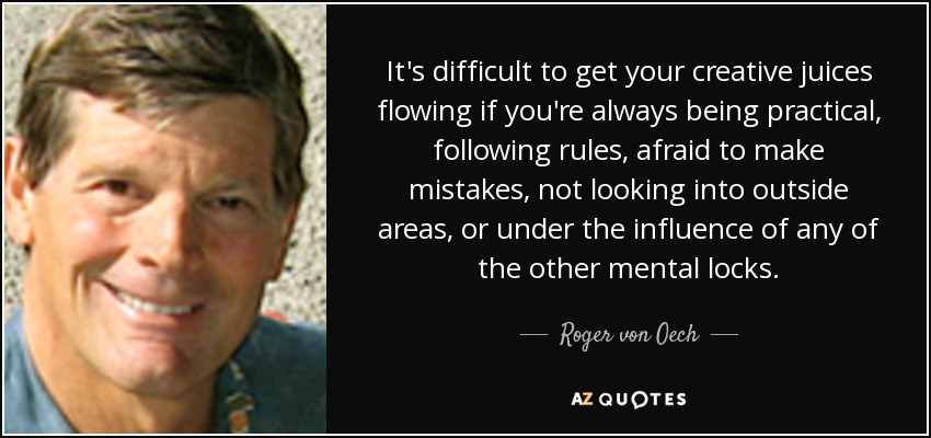 It's difficult to get your creative juices flowing if you're always being practical, following rules, afraid to make mistakes, not looking into outside areas, or under the influence of any of the other mental locks. - Roger von Oech