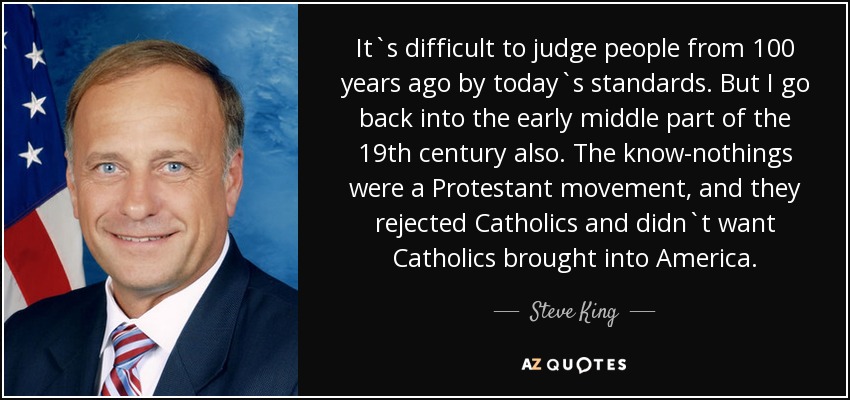 It`s difficult to judge people from 100 years ago by today`s standards. But I go back into the early middle part of the 19th century also. The know-nothings were a Protestant movement, and they rejected Catholics and didn`t want Catholics brought into America. - Steve King