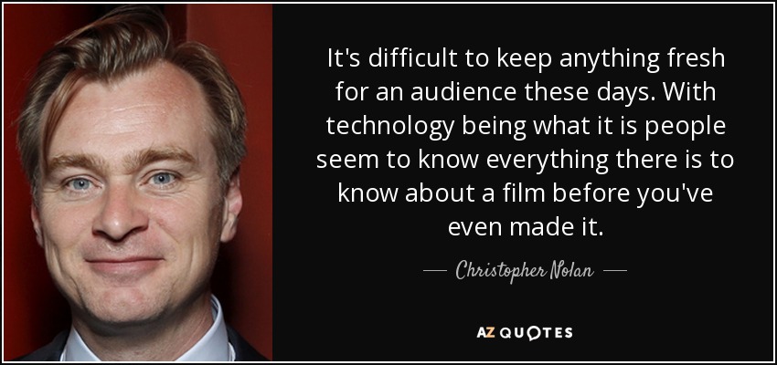 It's difficult to keep anything fresh for an audience these days. With technology being what it is people seem to know everything there is to know about a film before you've even made it. - Christopher Nolan
