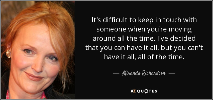 It's difficult to keep in touch with someone when you're moving around all the time. I've decided that you can have it all, but you can't have it all, all of the time. - Miranda Richardson