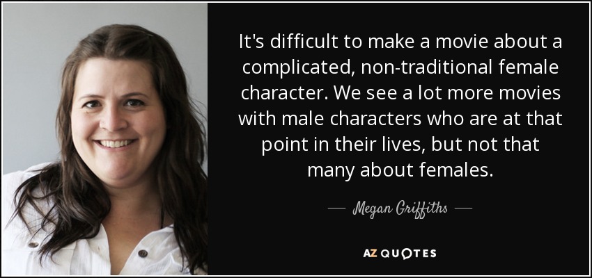 It's difficult to make a movie about a complicated, non-traditional female character. We see a lot more movies with male characters who are at that point in their lives, but not that many about females. - Megan Griffiths
