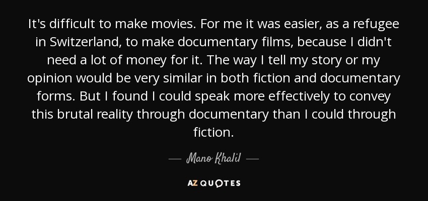 It's difficult to make movies. For me it was easier, as a refugee in Switzerland, to make documentary films, because I didn't need a lot of money for it. The way I tell my story or my opinion would be very similar in both fiction and documentary forms. But I found I could speak more effectively to convey this brutal reality through documentary than I could through fiction. - Mano Khalil