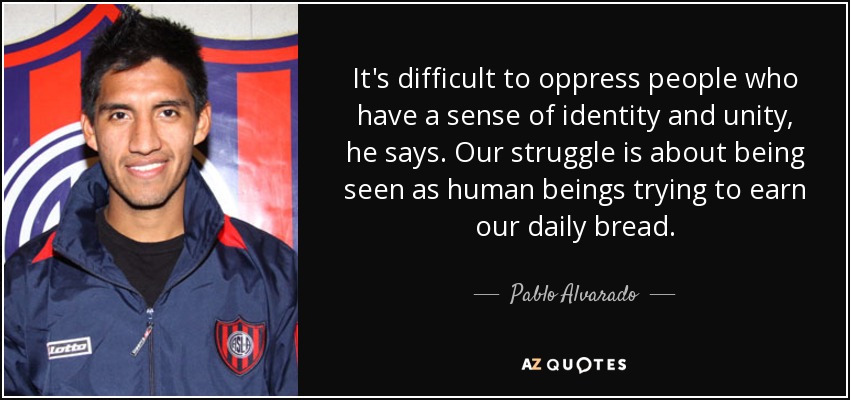 It's difficult to oppress people who have a sense of identity and unity, he says. Our struggle is about being seen as human beings trying to earn our daily bread. - Pablo Alvarado