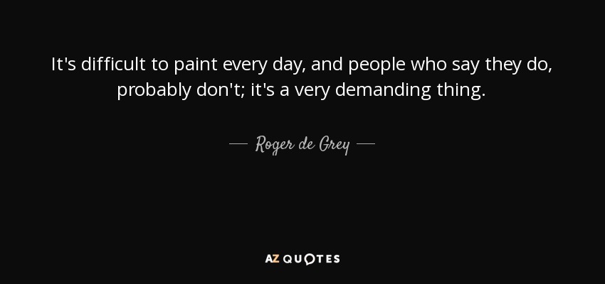 It's difficult to paint every day, and people who say they do, probably don't; it's a very demanding thing. - Roger de Grey
