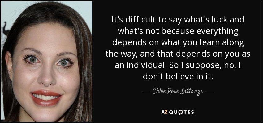 It's difficult to say what's luck and what's not because everything depends on what you learn along the way, and that depends on you as an individual. So I suppose, no, I don't believe in it. - Chloe Rose Lattanzi