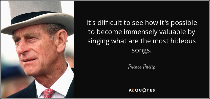 It's difficult to see how it's possible to become immensely valuable by singing what are the most hideous songs. - Prince Philip