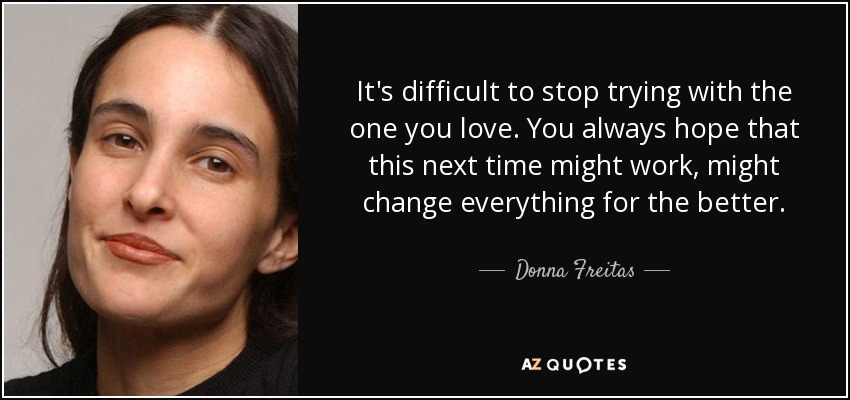 It's difficult to stop trying with the one you love. You always hope that this next time might work, might change everything for the better. - Donna Freitas