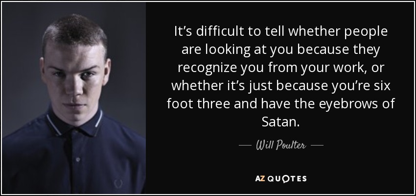 It’s difficult to tell whether people are looking at you because they recognize you from your work, or whether it’s just because you’re six foot three and have the eyebrows of Satan. - Will Poulter