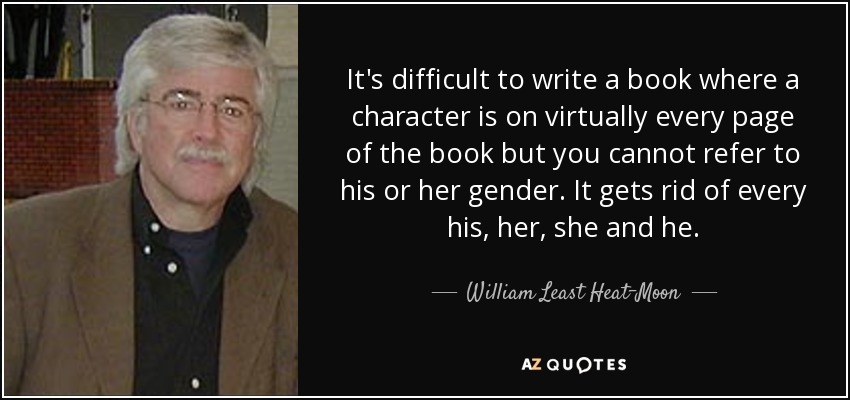It's difficult to write a book where a character is on virtually every page of the book but you cannot refer to his or her gender. It gets rid of every his, her, she and he. - William Least Heat-Moon