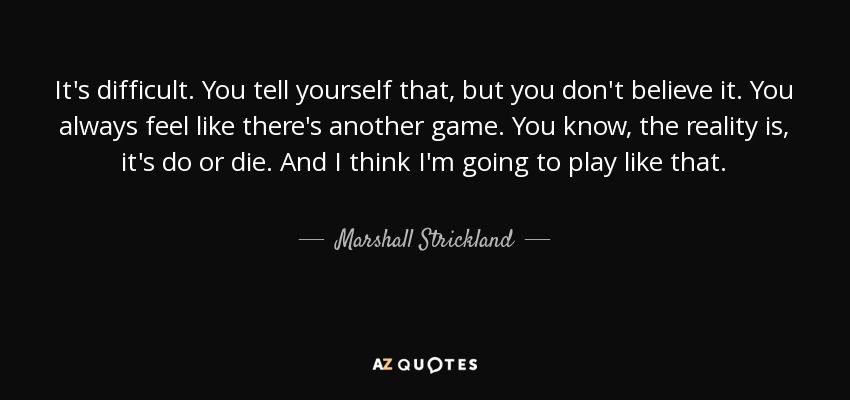 It's difficult. You tell yourself that, but you don't believe it. You always feel like there's another game. You know, the reality is, it's do or die. And I think I'm going to play like that. - Marshall Strickland