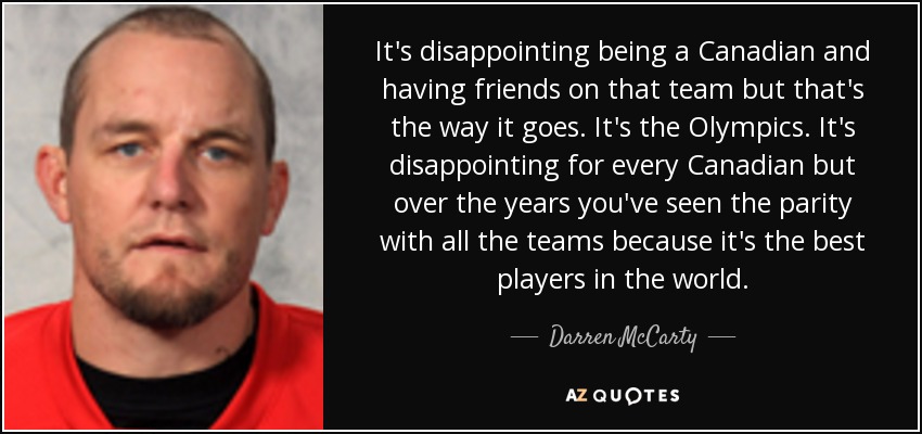 It's disappointing being a Canadian and having friends on that team but that's the way it goes. It's the Olympics. It's disappointing for every Canadian but over the years you've seen the parity with all the teams because it's the best players in the world. - Darren McCarty