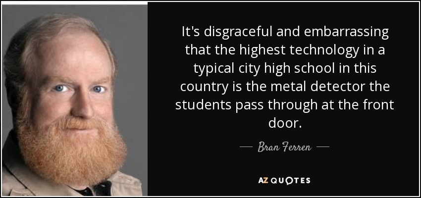 It's disgraceful and embarrassing that the highest technology in a typical city high school in this country is the metal detector the students pass through at the front door. - Bran Ferren