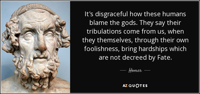 It's disgraceful how these humans blame the gods. They say their tribulations come from us, when they themselves, through their own foolishness, bring hardships which are not decreed by Fate. - Homer